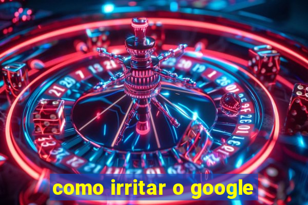 como irritar o google