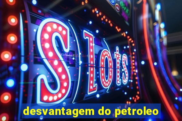 desvantagem do petroleo